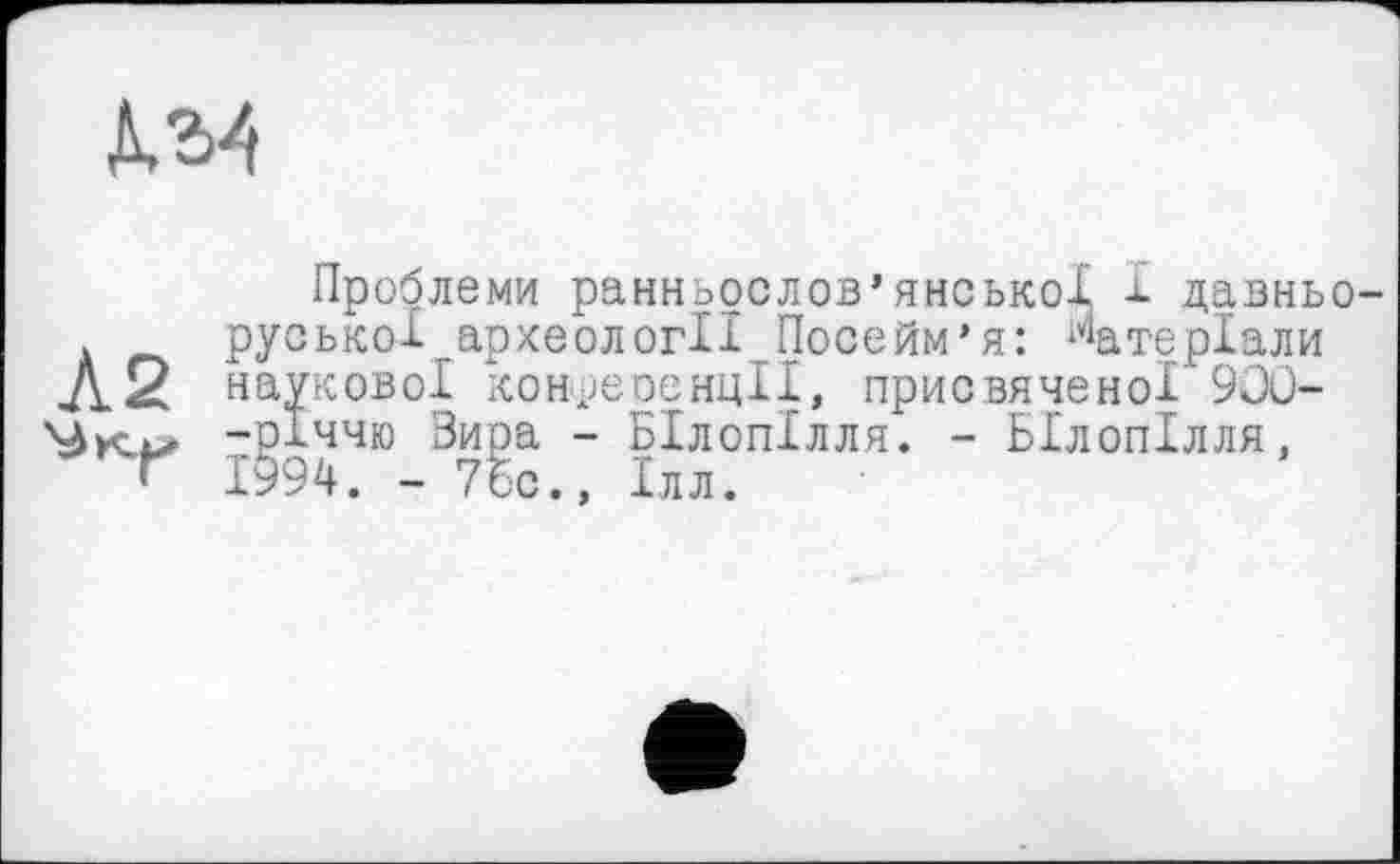 ﻿Д.М
Проблеми ранньослов’янської і давньо-руської археології Посейм’я: Матеріали А2 наукової конреоенцІІ, присвяченої’ 900--РІ44» Зира - Білопілля. - Білопілля, ’ 1994. - 7бс., Ілл.